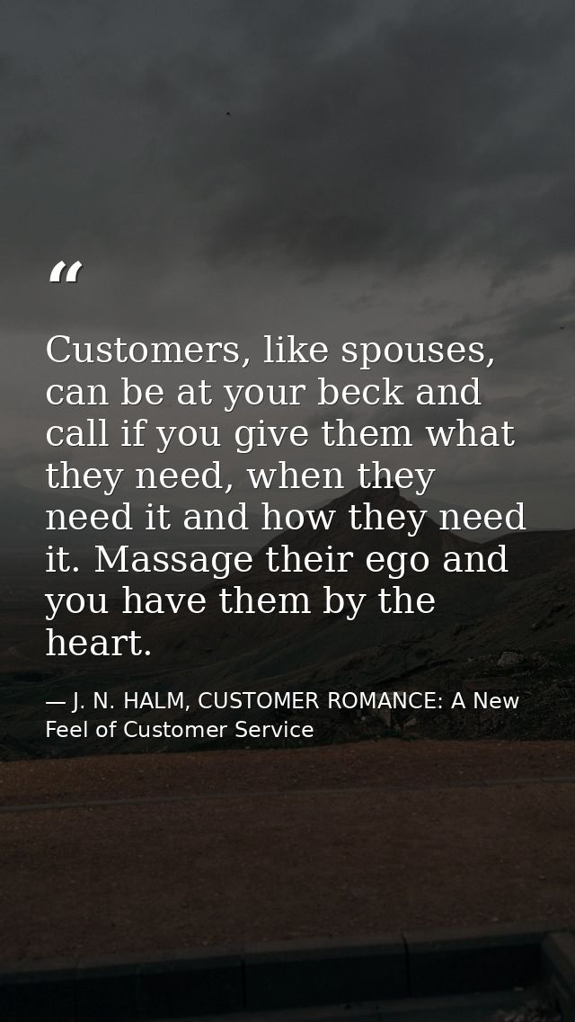 Customers, like spouses, can be at your beck and call if you give them what they need, when they need it and how they ne — J. N. HALM, CUSTOMER ROMANCE: A New Feel of Customer Service