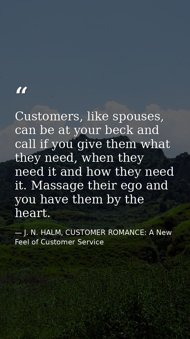 Customers, like spouses, can be at your beck and call if you give them what they need, when they need it and how they ne — J. N. HALM, CUSTOMER ROMANCE: A New Feel of Customer Service