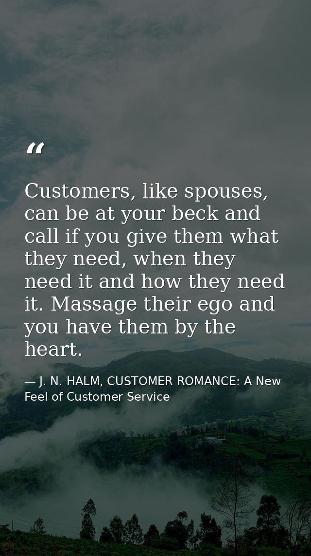 Customers, like spouses, can be at your beck and call if you give them what they need, when they need it and how they ne — J. N. HALM, CUSTOMER ROMANCE: A New Feel of Customer Service