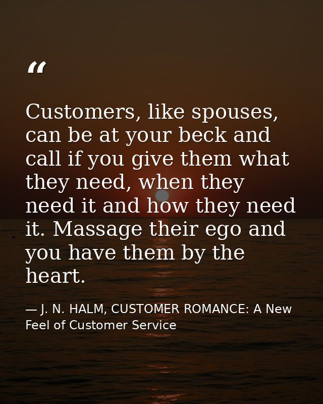 Customers, like spouses, can be at your beck and call if you give them what they need, when they need it and how they ne — J. N. HALM, CUSTOMER ROMANCE: A New Feel of Customer Service