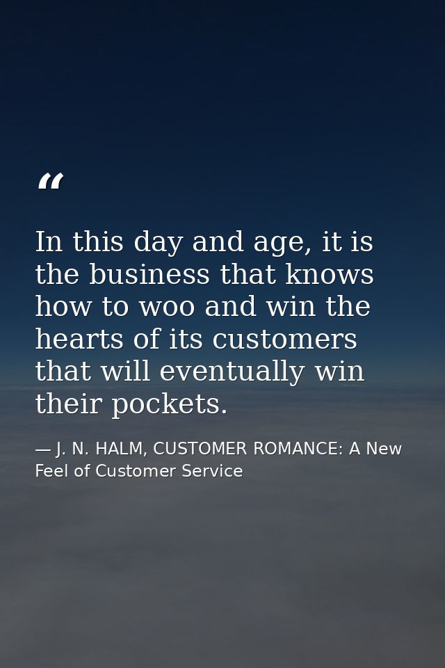 In this day and age, it is the business that knows how to woo and win the hearts of its customers that will eventually w — J. N. HALM, CUSTOMER ROMANCE: A New Feel of Customer Service