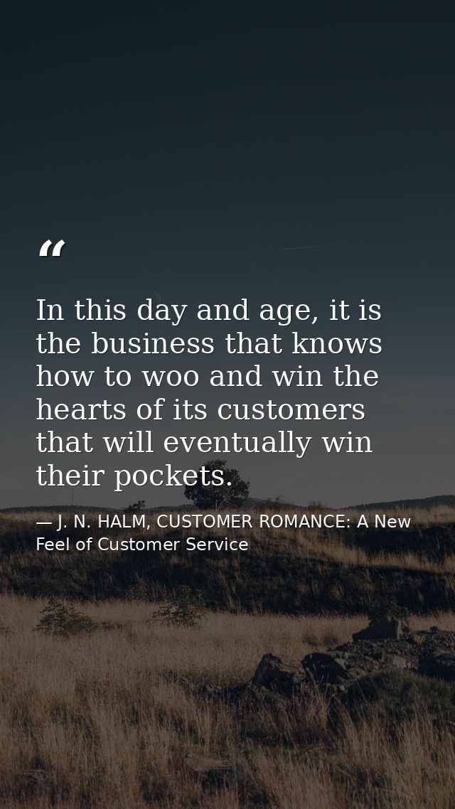 In this day and age, it is the business that knows how to woo and win the hearts of its customers that will eventually w — J. N. HALM, CUSTOMER ROMANCE: A New Feel of Customer Service
