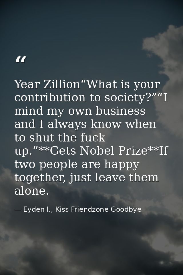 Year Zillion“What is your contribution to society?”“I mind my own business and I always know when to shut the fuck up.”* — Eyden I., Kiss Friendzone Goodbye