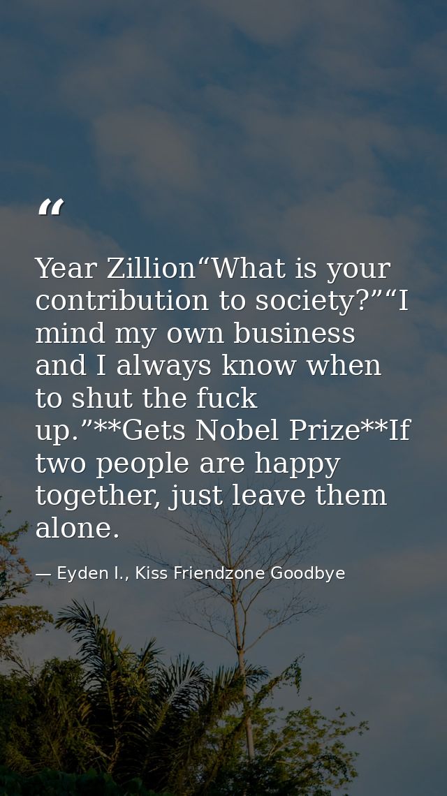 Year Zillion“What is your contribution to society?”“I mind my own business and I always know when to shut the fuck up.”* — Eyden I., Kiss Friendzone Goodbye