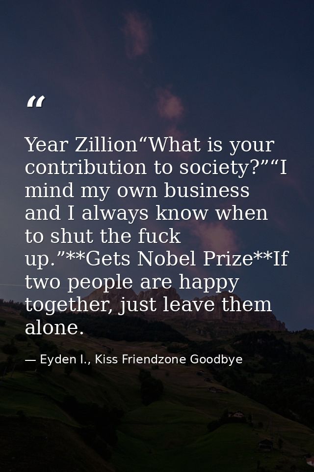 Year Zillion“What is your contribution to society?”“I mind my own business and I always know when to shut the fuck up.”* — Eyden I., Kiss Friendzone Goodbye