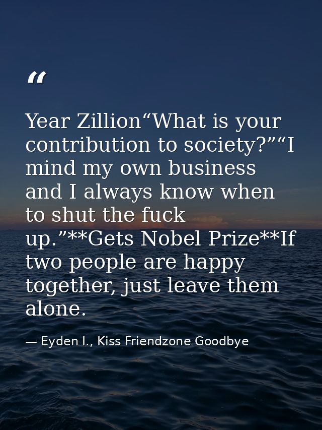 Year Zillion“What is your contribution to society?”“I mind my own business and I always know when to shut the fuck up.”* — Eyden I., Kiss Friendzone Goodbye