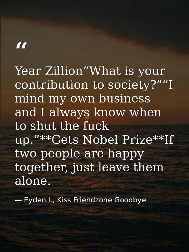 Year Zillion“What is your contribution to society?”“I mind my own business and I always know when to shut the fuck up.”* — Eyden I., Kiss Friendzone Goodbye