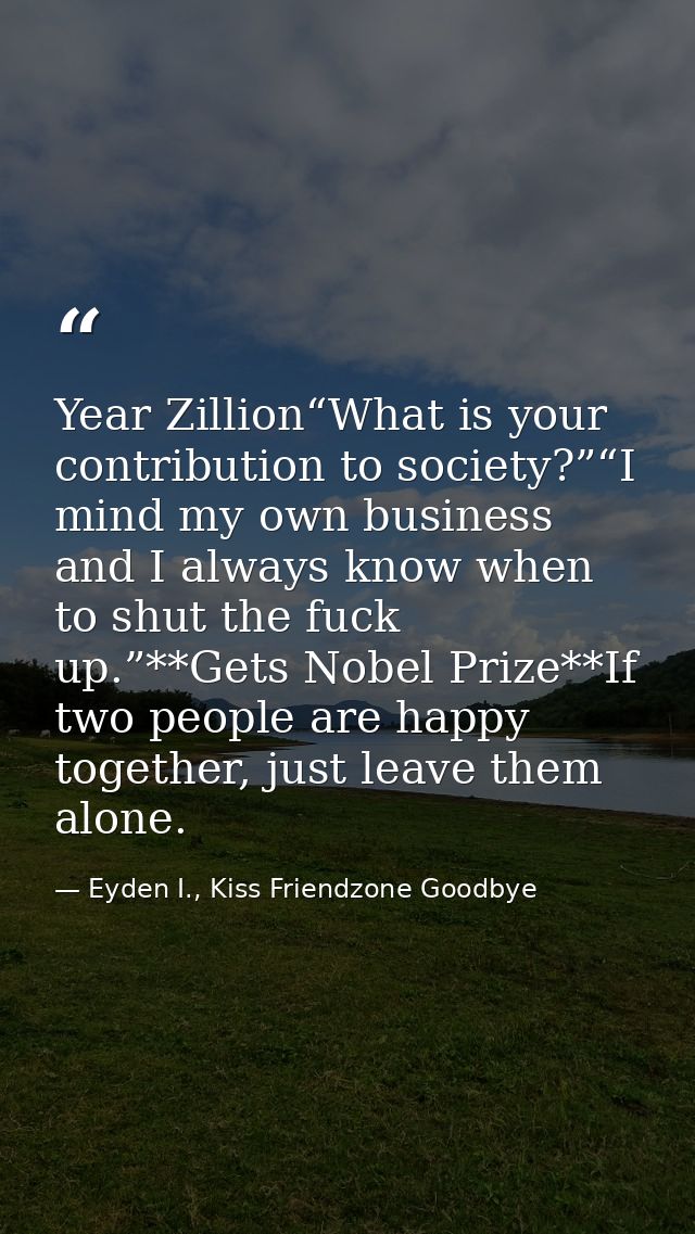 Year Zillion“What is your contribution to society?”“I mind my own business and I always know when to shut the fuck up.”* — Eyden I., Kiss Friendzone Goodbye