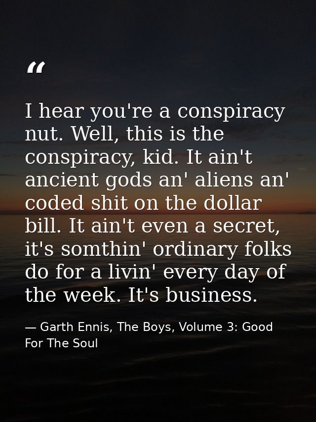 I hear you're a conspiracy nut. Well, this is the conspiracy, kid. It ain't ancient gods an' aliens an' coded shit on th — Garth Ennis, The Boys, Volume 3: Good For The Soul