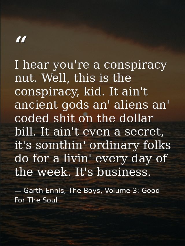 I hear you're a conspiracy nut. Well, this is the conspiracy, kid. It ain't ancient gods an' aliens an' coded shit on th — Garth Ennis, The Boys, Volume 3: Good For The Soul