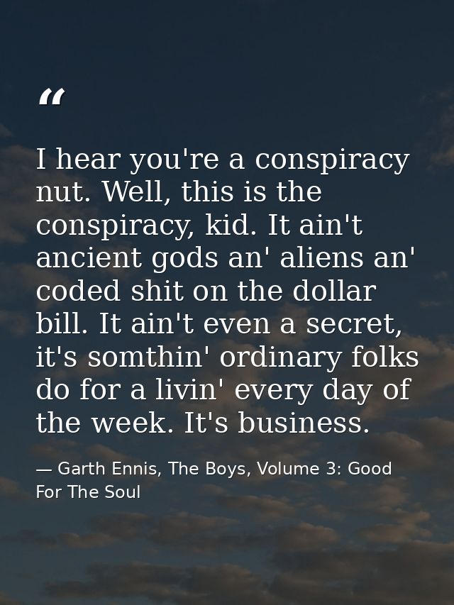 I hear you're a conspiracy nut. Well, this is the conspiracy, kid. It ain't ancient gods an' aliens an' coded shit on th — Garth Ennis, The Boys, Volume 3: Good For The Soul