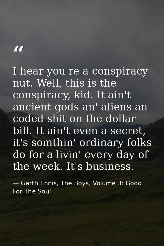 I hear you're a conspiracy nut. Well, this is the conspiracy, kid. It ain't ancient gods an' aliens an' coded shit on th — Garth Ennis, The Boys, Volume 3: Good For The Soul