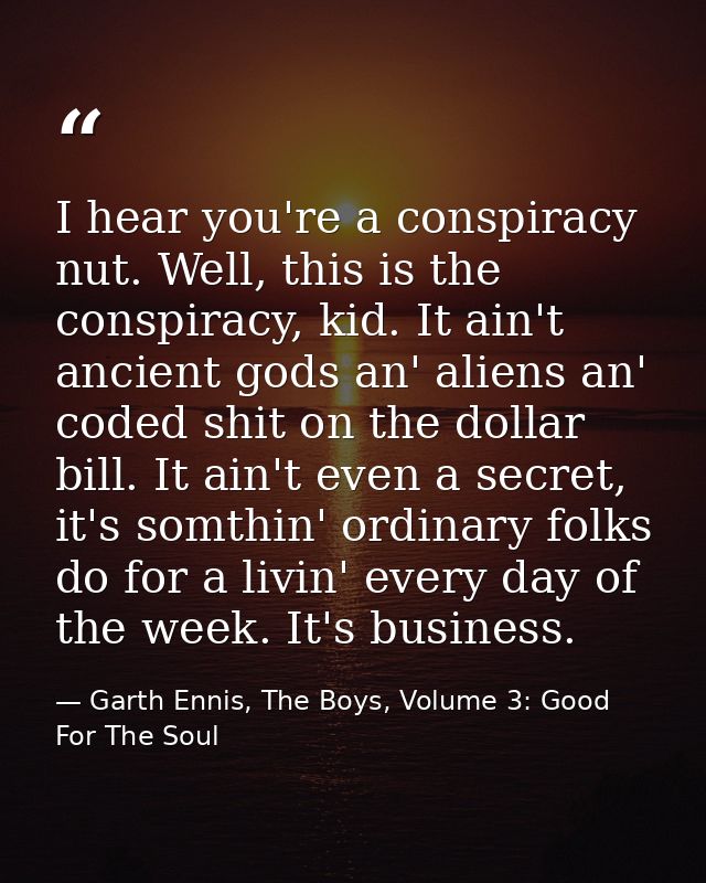 I hear you're a conspiracy nut. Well, this is the conspiracy, kid. It ain't ancient gods an' aliens an' coded shit on th — Garth Ennis, The Boys, Volume 3: Good For The Soul