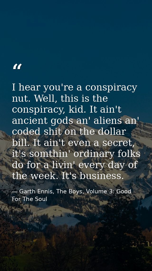 I hear you're a conspiracy nut. Well, this is the conspiracy, kid. It ain't ancient gods an' aliens an' coded shit on th — Garth Ennis, The Boys, Volume 3: Good For The Soul