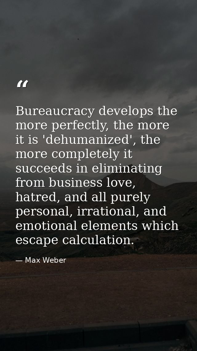 Bureaucracy develops the more perfectly, the more it is 'dehumanized', the more completely it succeeds in eliminating fr — Max Weber