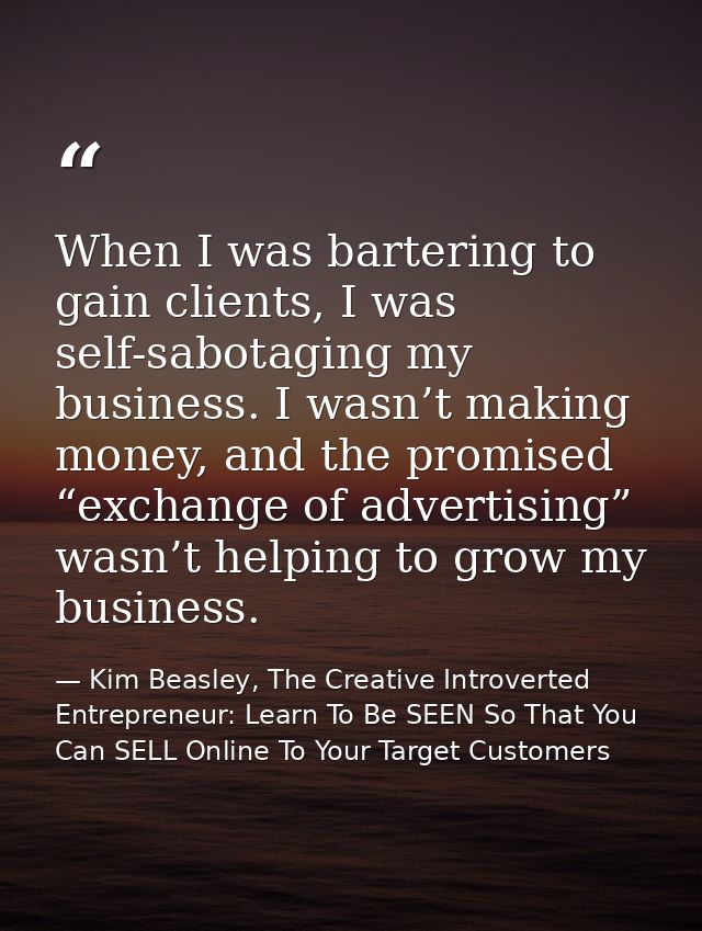 When I was bartering to gain clients, I was self-sabotaging my business. I wasn’t making money, and the promised “exchan — Kim Beasley, The Creative Introverted Entrepreneur: Learn To Be SEEN So That You Can SELL Online To Your Target Customers