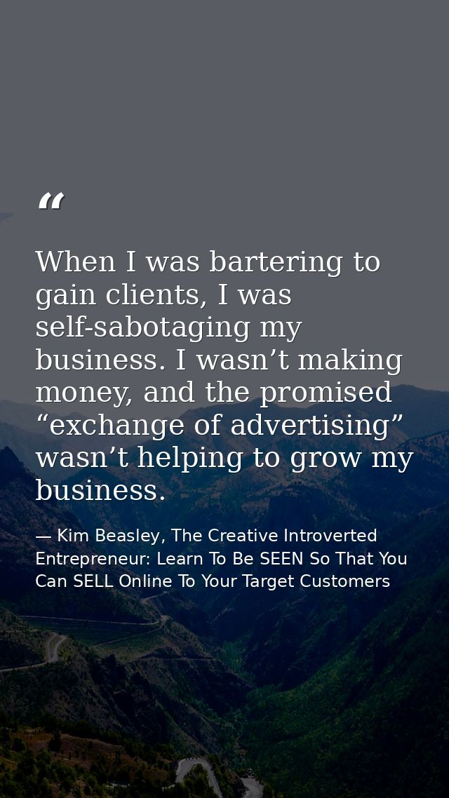 When I was bartering to gain clients, I was self-sabotaging my business. I wasn’t making money, and the promised “exchan — Kim Beasley, The Creative Introverted Entrepreneur: Learn To Be SEEN So That You Can SELL Online To Your Target Customers