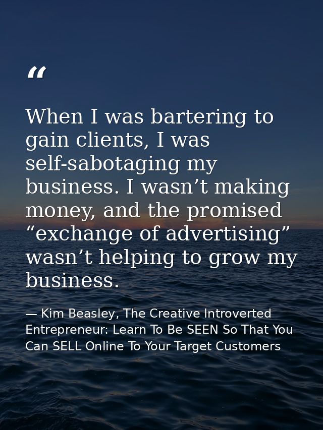 When I was bartering to gain clients, I was self-sabotaging my business. I wasn’t making money, and the promised “exchan — Kim Beasley, The Creative Introverted Entrepreneur: Learn To Be SEEN So That You Can SELL Online To Your Target Customers