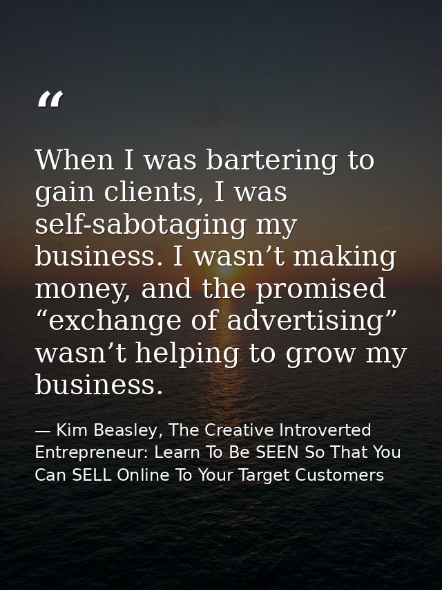 When I was bartering to gain clients, I was self-sabotaging my business. I wasn’t making money, and the promised “exchan — Kim Beasley, The Creative Introverted Entrepreneur: Learn To Be SEEN So That You Can SELL Online To Your Target Customers