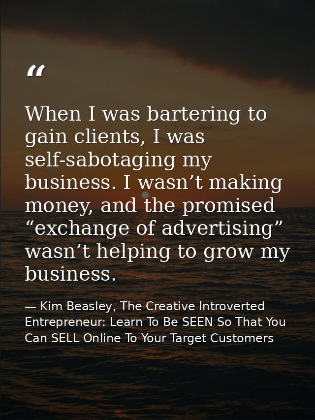 When I was bartering to gain clients, I was self-sabotaging my business. I wasn’t making money, and the promised “exchan — Kim Beasley, The Creative Introverted Entrepreneur: Learn To Be SEEN So That You Can SELL Online To Your Target Customers