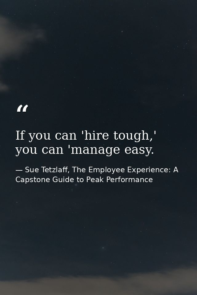 If you can 'hire tough,' you can 'manage easy. — Sue Tetzlaff, The Employee Experience: A Capstone Guide to Peak Performance