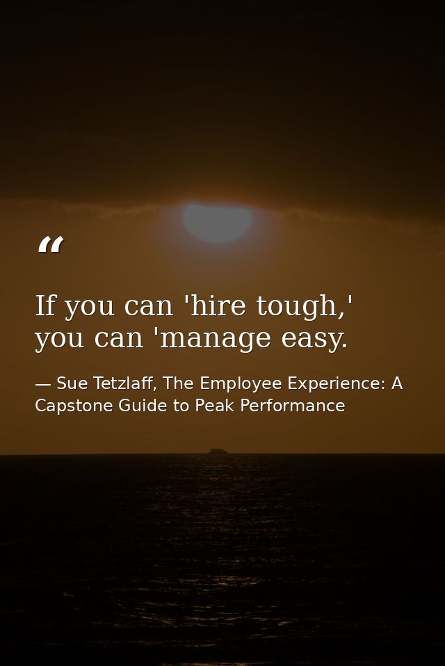 If you can 'hire tough,' you can 'manage easy. — Sue Tetzlaff, The Employee Experience: A Capstone Guide to Peak Performance