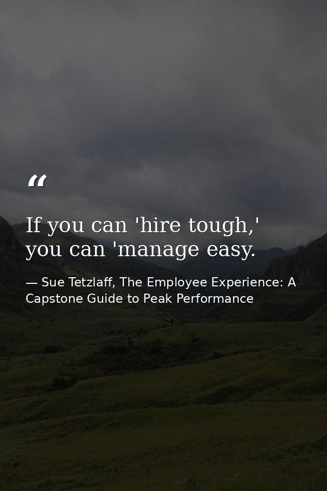 If you can 'hire tough,' you can 'manage easy. — Sue Tetzlaff, The Employee Experience: A Capstone Guide to Peak Performance
