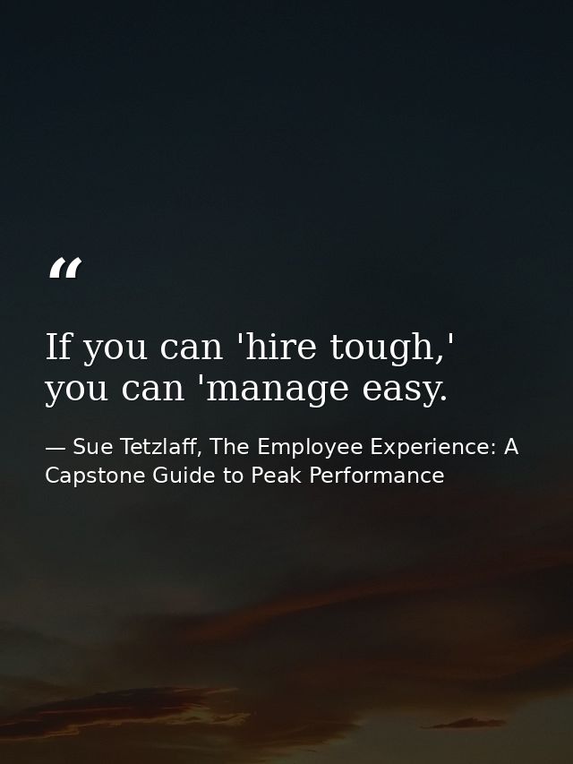 If you can 'hire tough,' you can 'manage easy. — Sue Tetzlaff, The Employee Experience: A Capstone Guide to Peak Performance