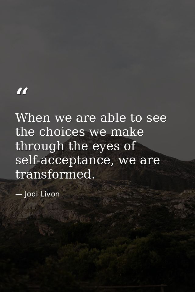 When we are able to see the choices we make through the eyes of self-acceptance, we are transformed. — Jodi Livon