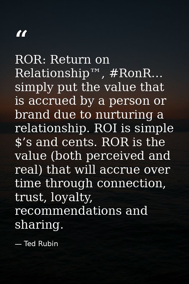 ROR: Return on Relationship™, #RonR… simply put the value that is accrued by a person or brand due to nurturing a relati — Ted Rubin