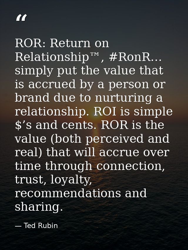 ROR: Return on Relationship™, #RonR… simply put the value that is accrued by a person or brand due to nurturing a relati — Ted Rubin