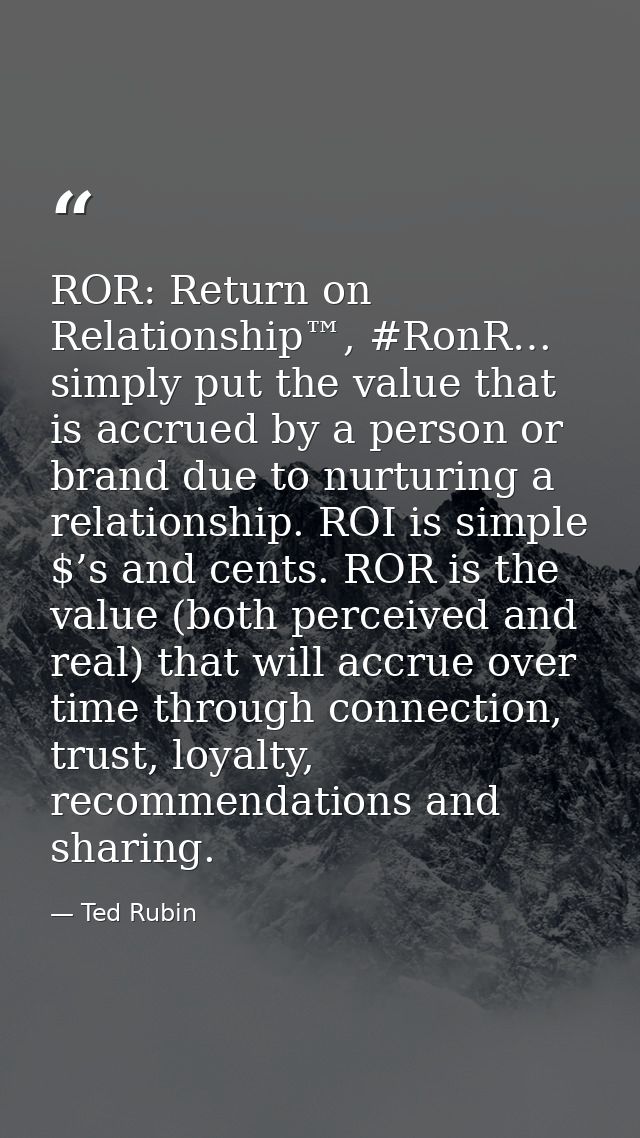 ROR: Return on Relationship™, #RonR… simply put the value that is accrued by a person or brand due to nurturing a relati — Ted Rubin