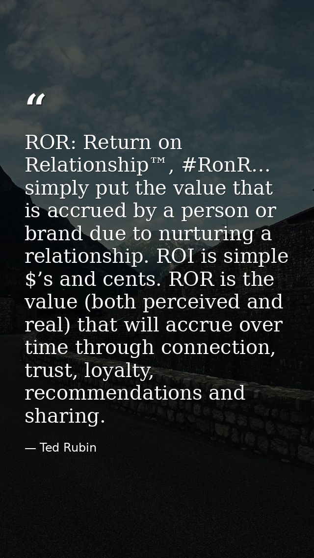 ROR: Return on Relationship™, #RonR… simply put the value that is accrued by a person or brand due to nurturing a relati — Ted Rubin