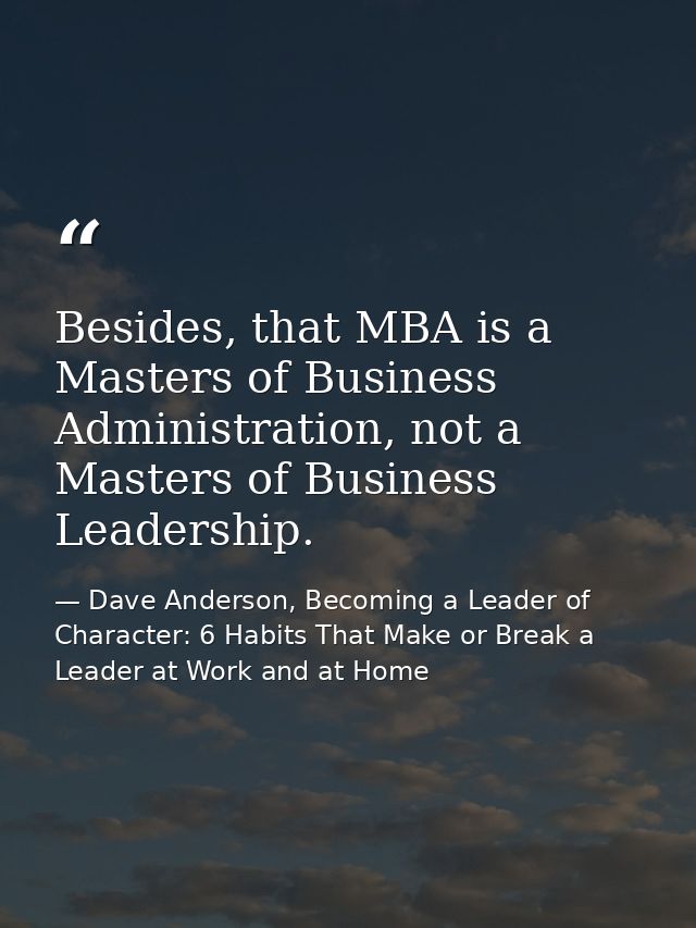 Besides, that MBA is a Masters of Business Administration, not a Masters of Business Leadership. — Dave Anderson, Becoming a Leader of Character: 6 Habits That Make or Break a Leader at Work and at Home