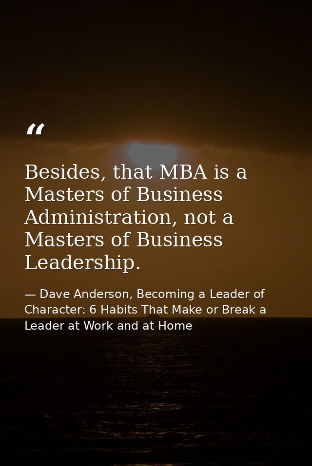 Besides, that MBA is a Masters of Business Administration, not a Masters of Business Leadership. — Dave Anderson, Becoming a Leader of Character: 6 Habits That Make or Break a Leader at Work and at Home