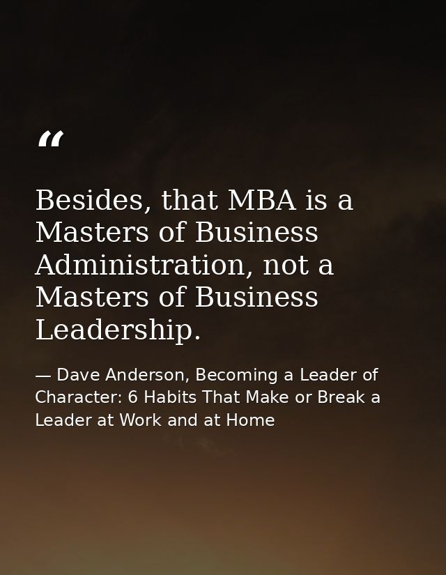 Besides, that MBA is a Masters of Business Administration, not a Masters of Business Leadership. — Dave Anderson, Becoming a Leader of Character: 6 Habits That Make or Break a Leader at Work and at Home