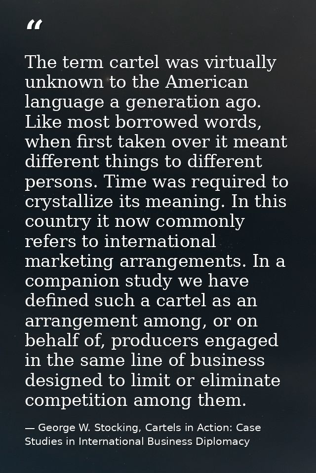 The term cartel was virtually unknown to the American language a generation ago. Like most borrowed words, when first ta — George W. Stocking, Cartels in Action: Case Studies in International Business Diplomacy