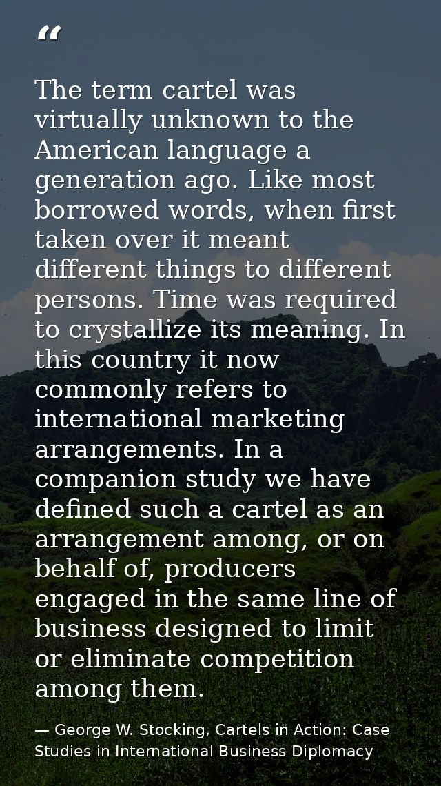 The term cartel was virtually unknown to the American language a generation ago. Like most borrowed words, when first ta — George W. Stocking, Cartels in Action: Case Studies in International Business Diplomacy