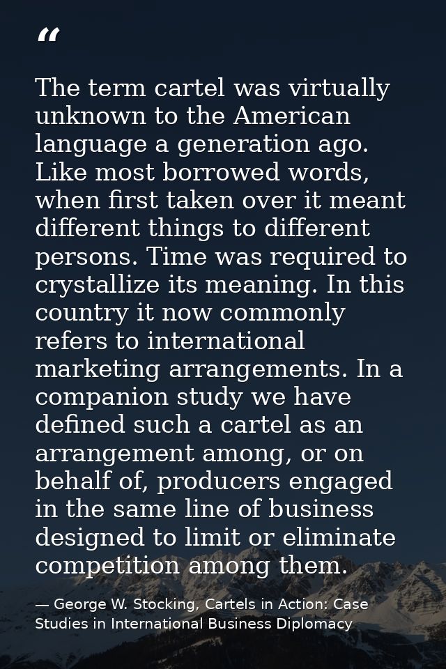 The term cartel was virtually unknown to the American language a generation ago. Like most borrowed words, when first ta — George W. Stocking, Cartels in Action: Case Studies in International Business Diplomacy