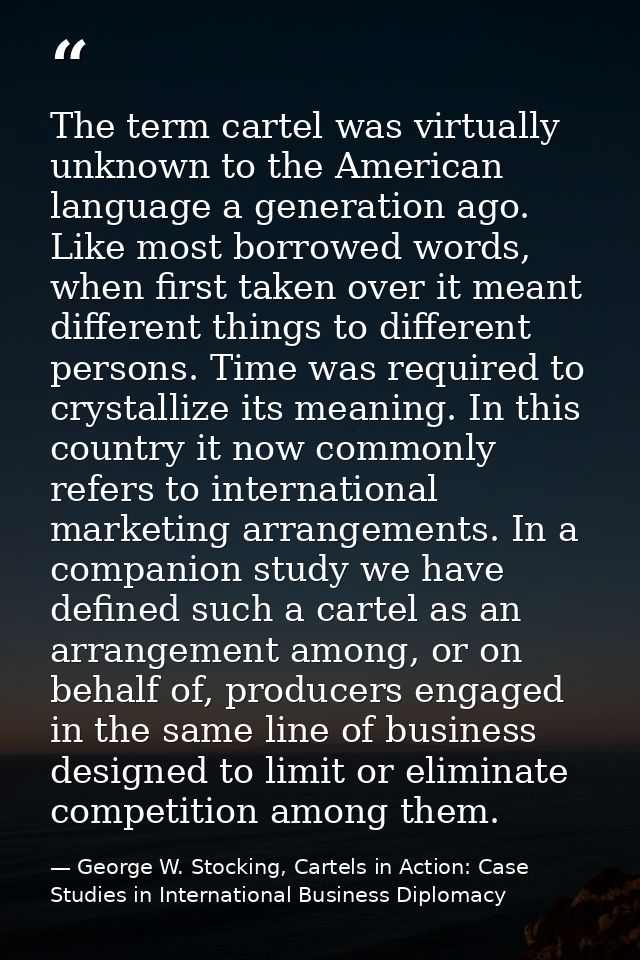 The term cartel was virtually unknown to the American language a generation ago. Like most borrowed words, when first ta — George W. Stocking, Cartels in Action: Case Studies in International Business Diplomacy