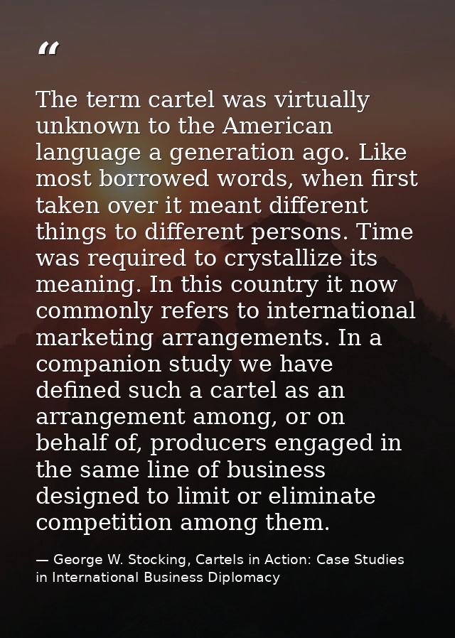 The term cartel was virtually unknown to the American language a generation ago. Like most borrowed words, when first ta — George W. Stocking, Cartels in Action: Case Studies in International Business Diplomacy