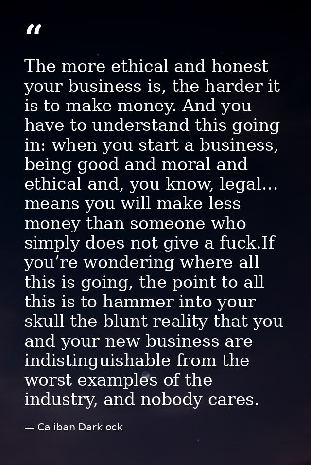 The more ethical and honest your business is, the harder it is to make money. And you have to understand this going in:  — Caliban Darklock