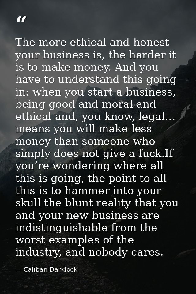 The more ethical and honest your business is, the harder it is to make money. And you have to understand this going in:  — Caliban Darklock