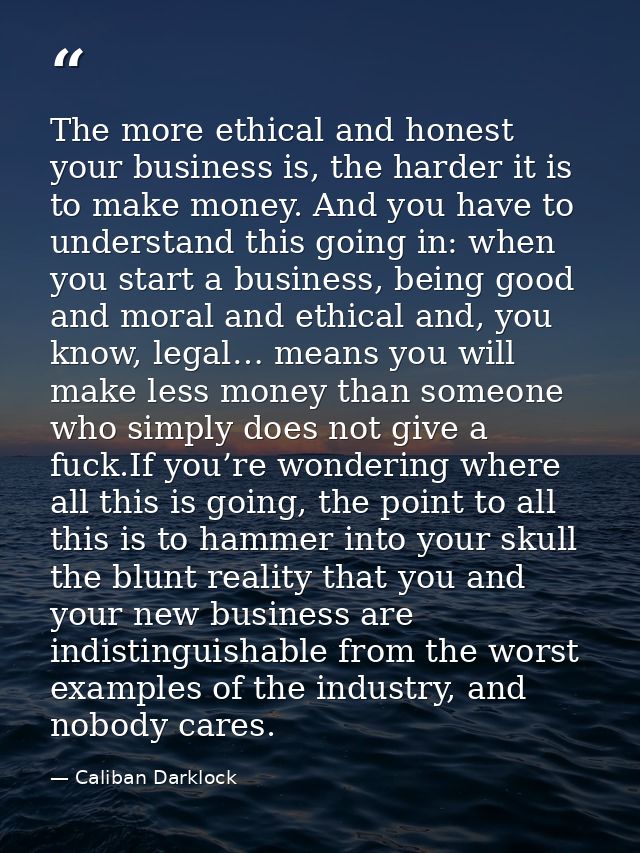 The more ethical and honest your business is, the harder it is to make money. And you have to understand this going in:  — Caliban Darklock