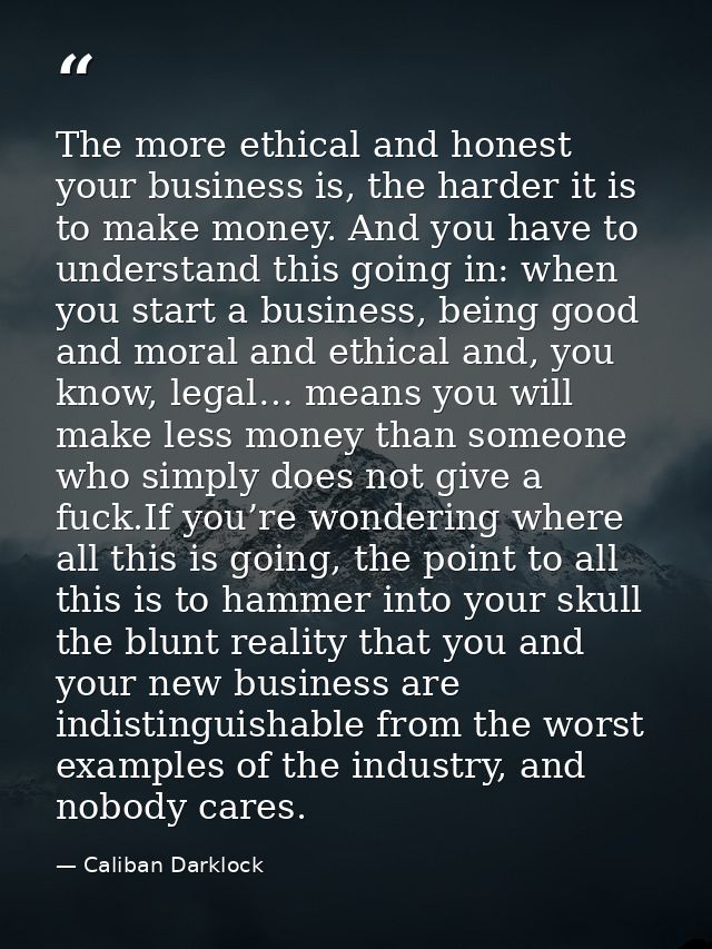 The more ethical and honest your business is, the harder it is to make money. And you have to understand this going in:  — Caliban Darklock