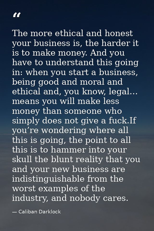 The more ethical and honest your business is, the harder it is to make money. And you have to understand this going in:  — Caliban Darklock