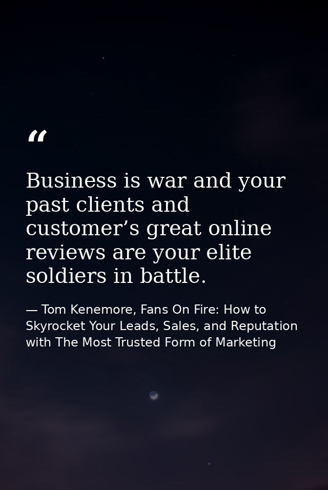 Business is war and your past clients and customer’s great online reviews are your elite soldiers in battle. — Tom Kenemore, Fans On Fire: How to Skyrocket Your Leads, Sales, and Reputation with The Most Trusted Form of Marketing