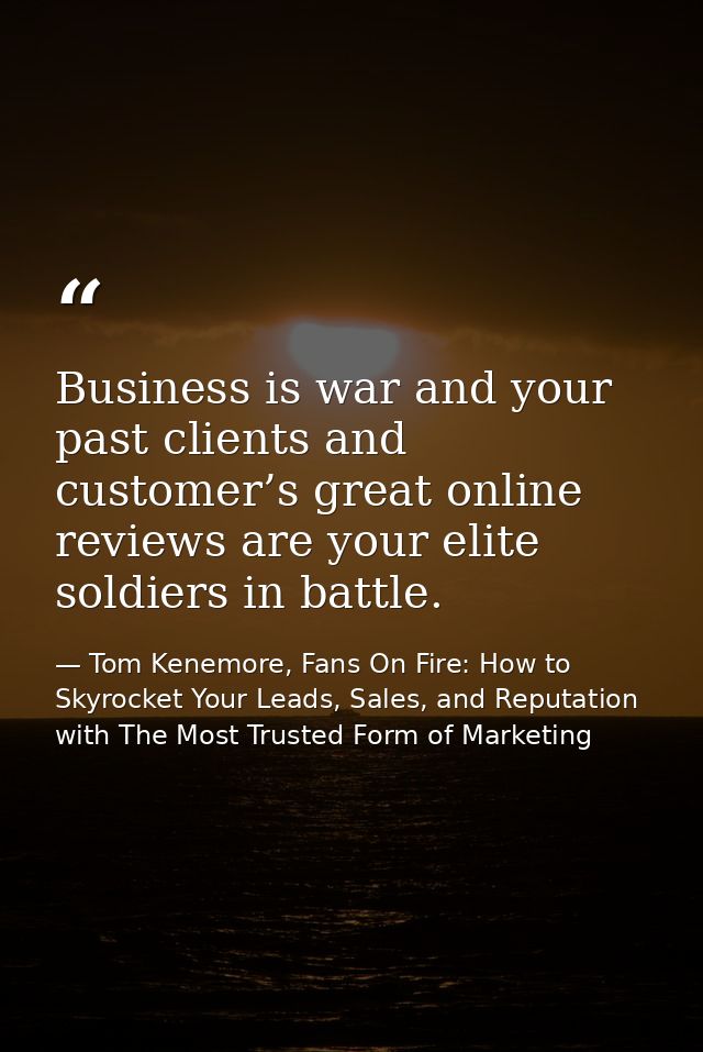 Business is war and your past clients and customer’s great online reviews are your elite soldiers in battle. — Tom Kenemore, Fans On Fire: How to Skyrocket Your Leads, Sales, and Reputation with The Most Trusted Form of Marketing