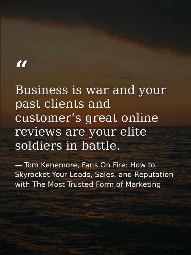 Business is war and your past clients and customer’s great online reviews are your elite soldiers in battle. — Tom Kenemore, Fans On Fire: How to Skyrocket Your Leads, Sales, and Reputation with The Most Trusted Form of Marketing