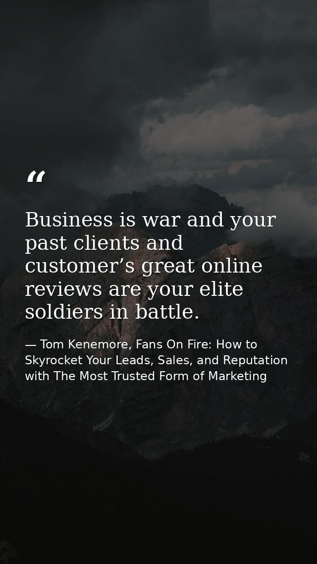 Business is war and your past clients and customer’s great online reviews are your elite soldiers in battle. — Tom Kenemore, Fans On Fire: How to Skyrocket Your Leads, Sales, and Reputation with The Most Trusted Form of Marketing